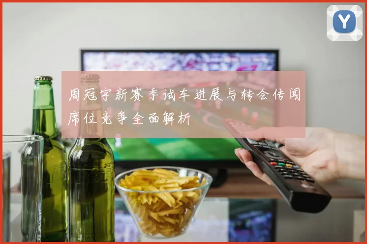 周冠宇新赛季试车进展与转会传闻席位竞争全面解析