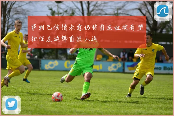 萨利巴伤情未愈仍将首发杜埃有望担任左边锋首发人选