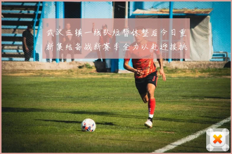 武汉三镇一线队短暂休整后今日重新集结备战新赛季全力以赴迎接挑战
