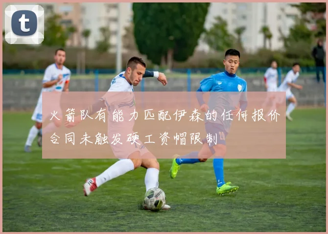 火箭队有能力匹配伊森的任何报价合同未触发硬工资帽限制