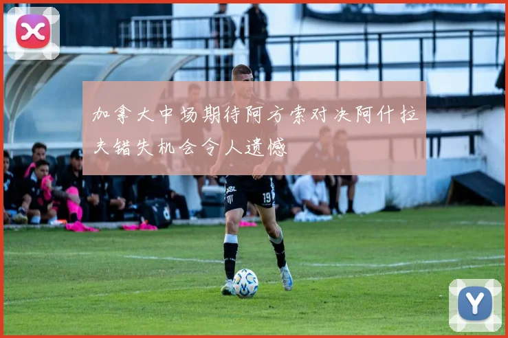 加拿大中场期待阿方索对决阿什拉夫错失机会令人遗憾
