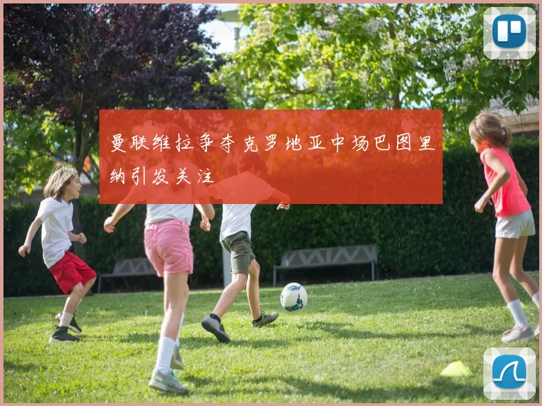 曼联维拉争夺克罗地亚中场巴图里纳引发关注