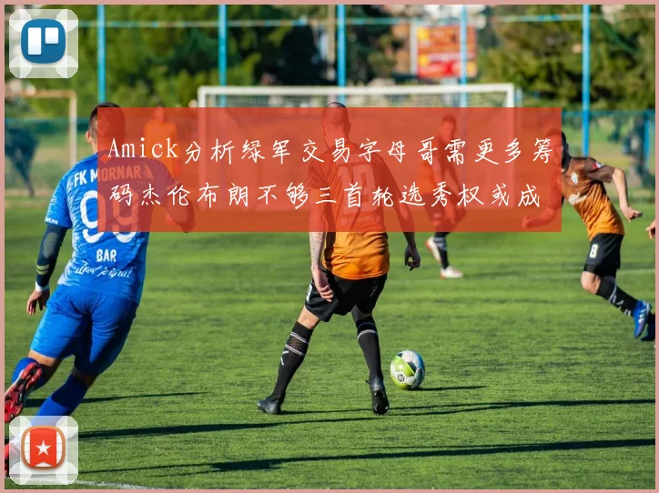 Amick分析绿军交易字母哥需更多筹码杰伦布朗不够三首轮选秀权或成关键
