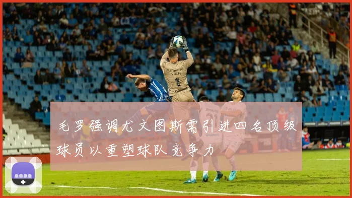 毛罗强调尤文图斯需引进四名顶级球员以重塑球队竞争力