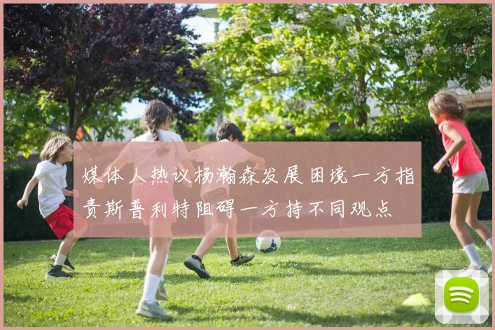 媒体人热议杨瀚森发展困境一方指责斯普利特阻碍一方持不同观点