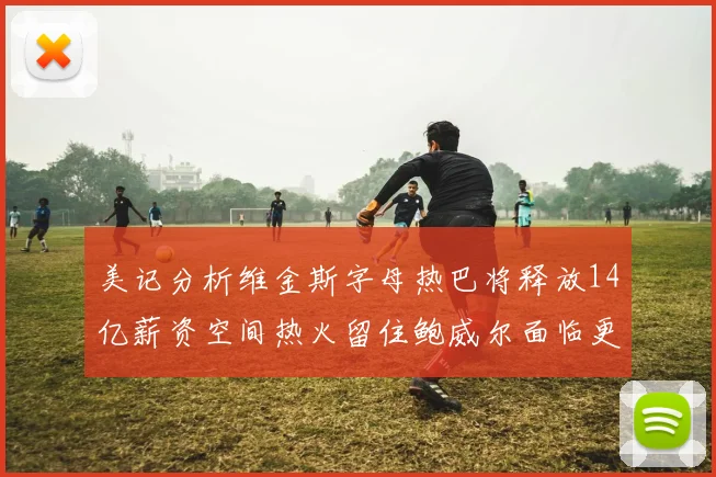 美记分析维金斯字母热巴将释放14亿薪资空间热火留住鲍威尔面临更大挑战