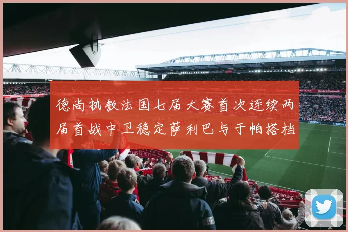 德尚执教法国七届大赛首次连续两届首战中卫稳定萨利巴与于帕搭档