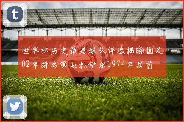 世界杯历史最差球队评选揭晓国足02年排名第七扎伊尔1974年居首