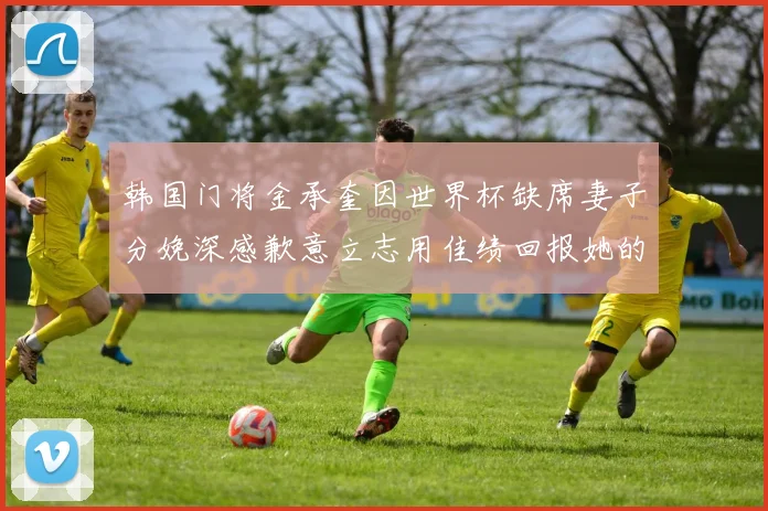 韩国门将金承奎因世界杯缺席妻子分娩深感歉意立志用佳绩回报她的支持