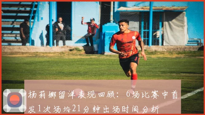 杨莉娜留洋表现回顾：6场比赛中首发1次场均21分钟出场时间分析