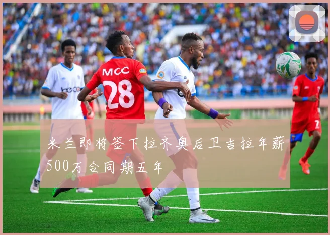 米兰即将签下拉齐奥后卫吉拉年薪500万合同期五年